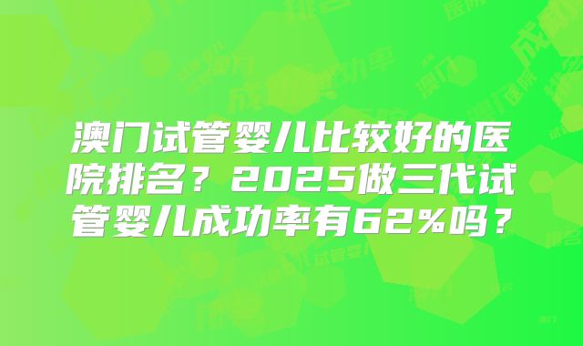 澳门试管婴儿比较好的医院排名？2025做三代试管婴儿成功率有62%吗？