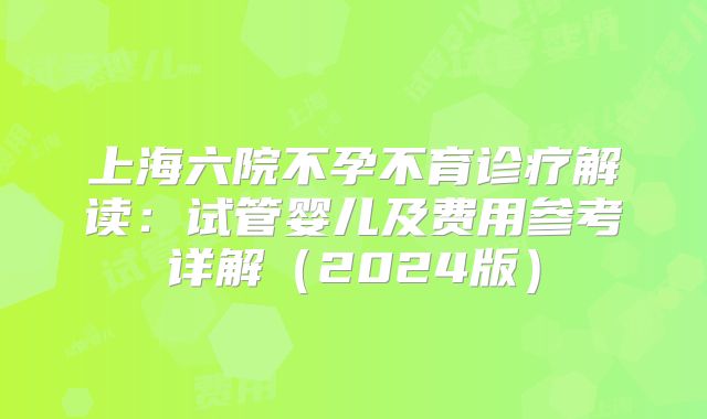 上海六院不孕不育诊疗解读：试管婴儿及费用参考详解（2024版）