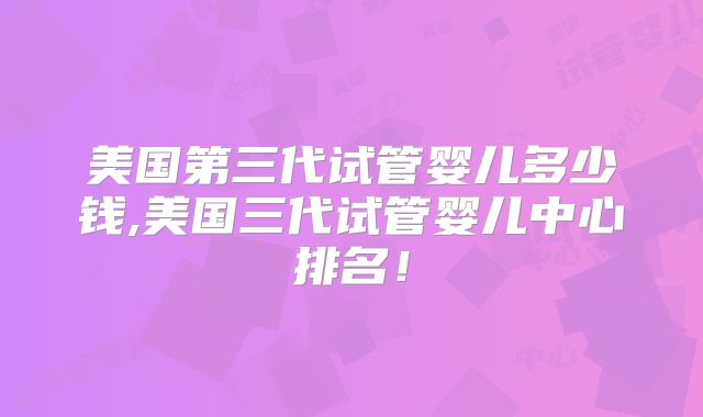 美国第三代试管婴儿多少钱,美国三代试管婴儿中心排名！