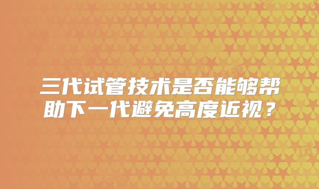 三代试管技术是否能够帮助下一代避免高度近视?