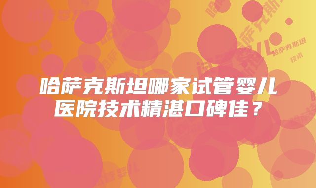 哈萨克斯坦哪家试管婴儿医院技术精湛口碑佳？