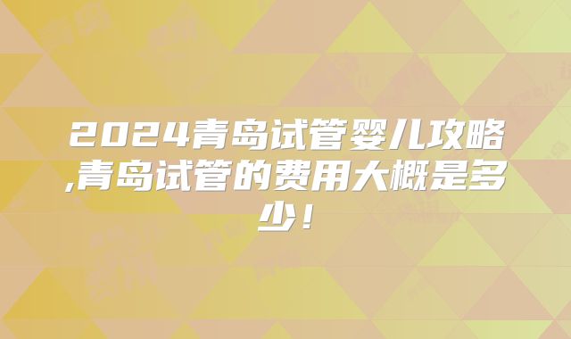 2024青岛试管婴儿攻略,青岛试管的费用大概是多少!