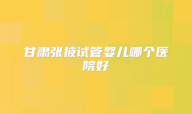 甘肃张掖试管婴儿哪个医院好