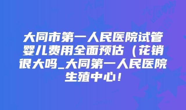 大同市第一人民医院试管婴儿费用全面预估（花销很大吗_大同第一人民医院生殖中心！