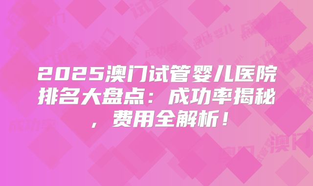 2025澳门试管婴儿医院排名大盘点:成功率揭秘,费用全解析!