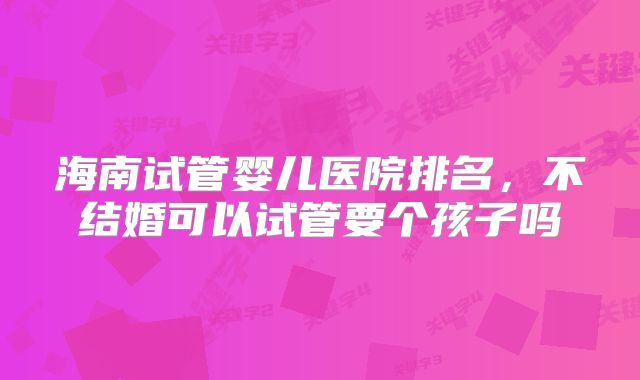 海南试管婴儿医院排名,不结婚可以试管要个孩子吗