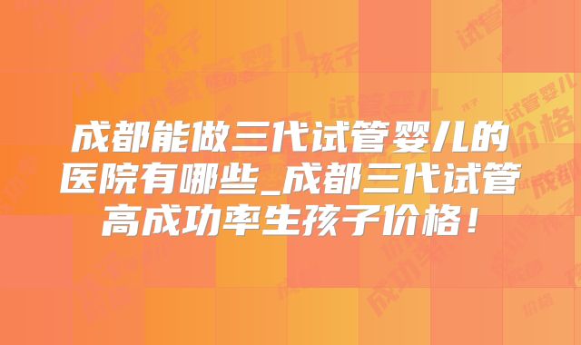 成都能做三代试管婴儿的医院有哪些_成都三代试管高成功率生孩子价格!