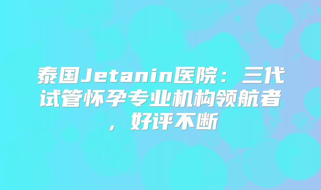 泰国Jetanin医院：三代试管怀孕专业机构领航者，好评不断