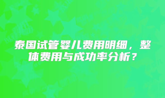 泰国试管婴儿费用明细，整体费用与成功率分析？