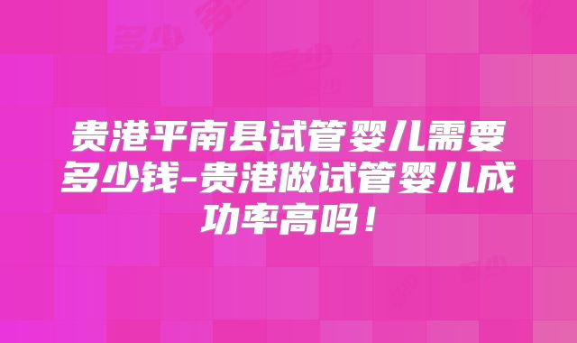 贵港平南县试管婴儿需要多少钱-贵港做试管婴儿成功率高吗!