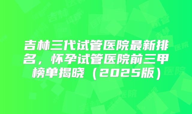 吉林三代试管医院最新排名,怀孕试管医院前三甲榜单揭晓(2025版)
