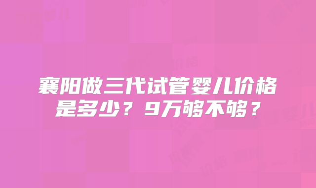 襄阳做三代试管婴儿价格是多少？9万够不够？