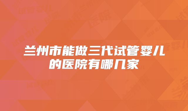兰州市能做三代试管婴儿的医院有哪几家