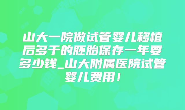 山大一院做试管婴儿移植后多于的胚胎保存一年要多少钱_山大附属医院试管婴儿费用!