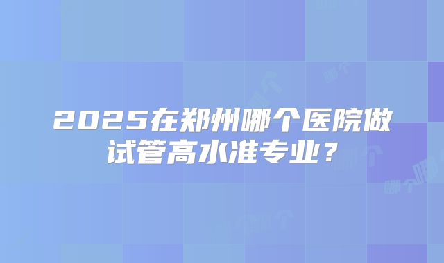 2025在郑州哪个医院做试管高水准专业?