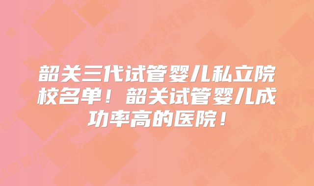 韶关三代试管婴儿私立院校名单!韶关试管婴儿成功率高的医院!