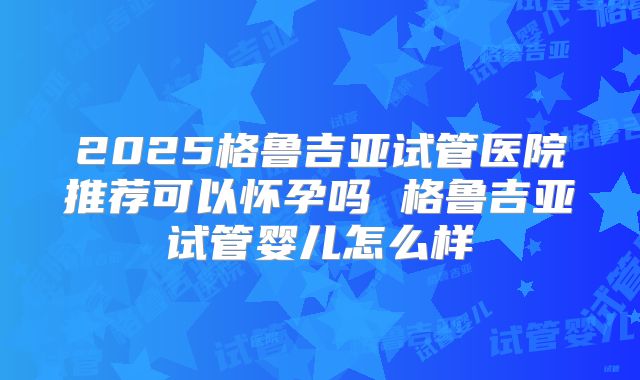 2025格鲁吉亚试管医院推荐可以怀孕吗 格鲁吉亚试管婴儿怎么样