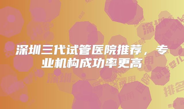 深圳三代试管医院推荐，专业机构成功率更高