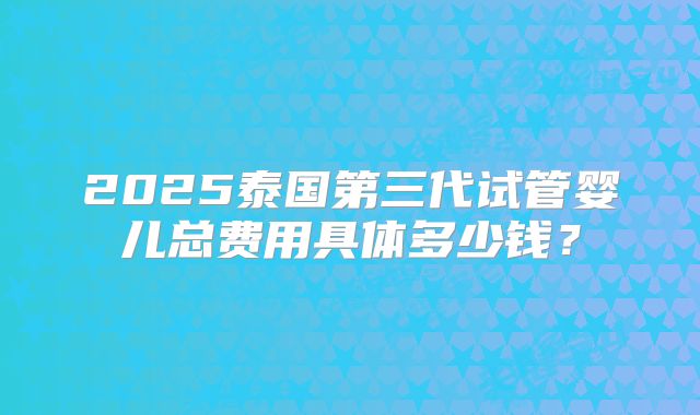 2025泰国第三代试管婴儿总费用具体多少钱？