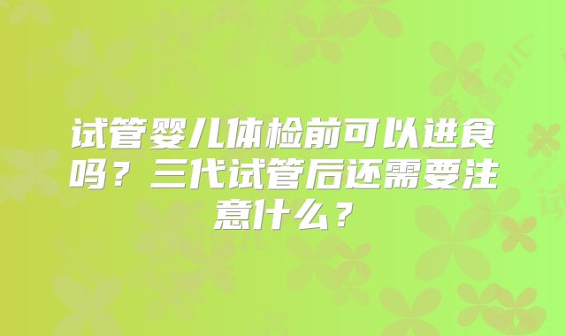 试管婴儿体检前可以进食吗？三代试管后还需要注意什么？