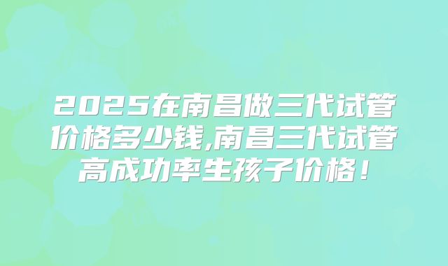 2025在南昌做三代试管价格多少钱,南昌三代试管高成功率生孩子价格！