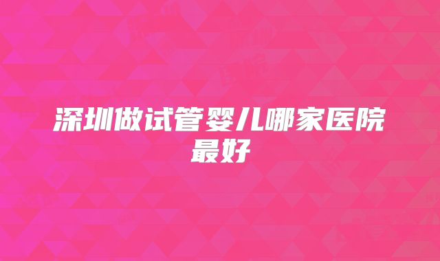 深圳做试管婴儿哪家医院最好