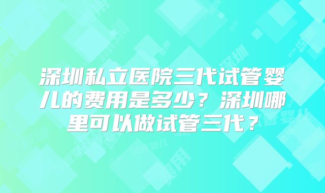 深圳私立医院三代试管婴儿的费用是多少？深圳哪里可以做试管三代？