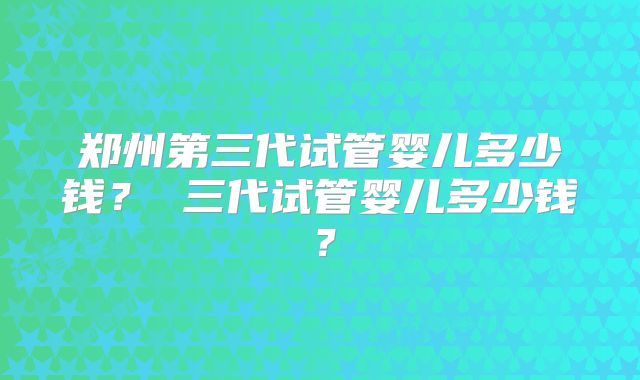 郑州第三代试管婴儿多少钱？ 三代试管婴儿多少钱？