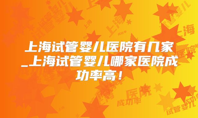 上海试管婴儿医院有几家_上海试管婴儿哪家医院成功率高！