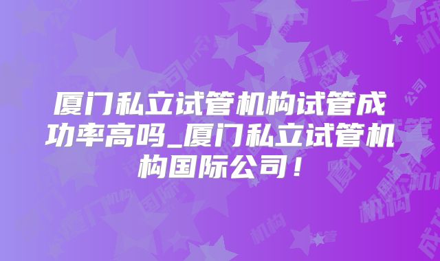 厦门私立试管机构试管成功率高吗_厦门私立试管机构国际公司!