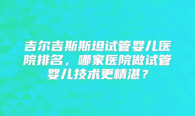 吉尔吉斯斯坦试管婴儿医院排名，哪家医院做试管婴儿技术更精湛？