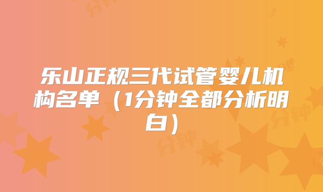 乐山正规三代试管婴儿机构名单（1分钟全都分析明白）