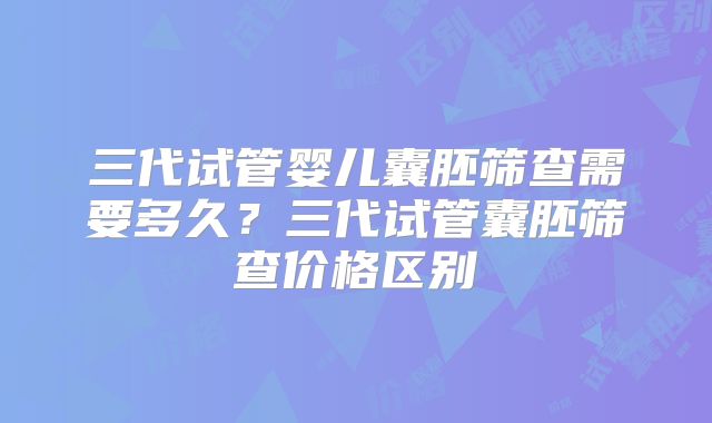 三代试管婴儿囊胚筛查需要多久?三代试管囊胚筛查价格区别