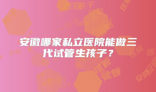 安徽哪家私立医院能做三代试管生孩子？