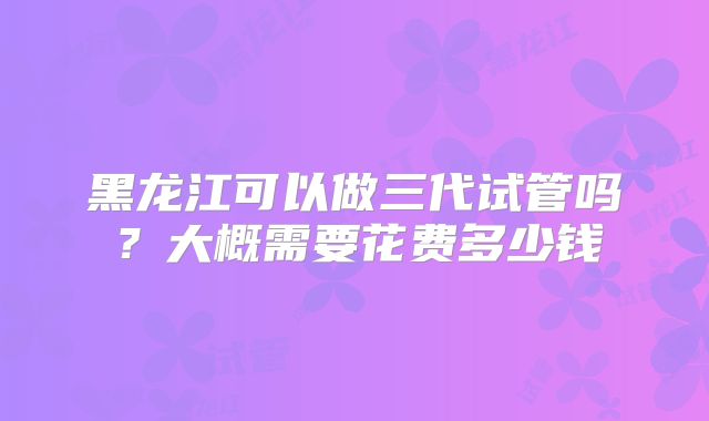 黑龙江可以做三代试管吗？大概需要花费多少钱