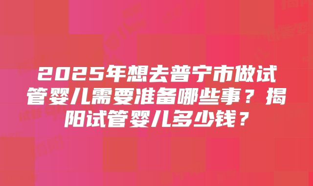 2025年想去普宁市做试管婴儿需要准备哪些事？揭阳试管婴儿多少钱？
