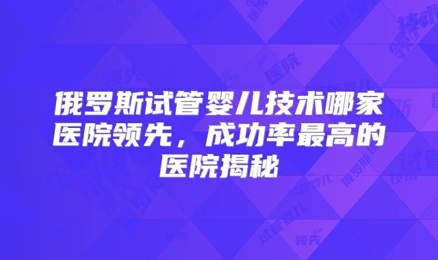 俄罗斯试管婴儿技术哪家医院领先,成功率最高的医院揭秘