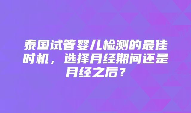 泰国试管婴儿检测的最佳时机，选择月经期间还是月经之后？
