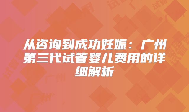 从咨询到成功妊娠：广州第三代试管婴儿费用的详细解析