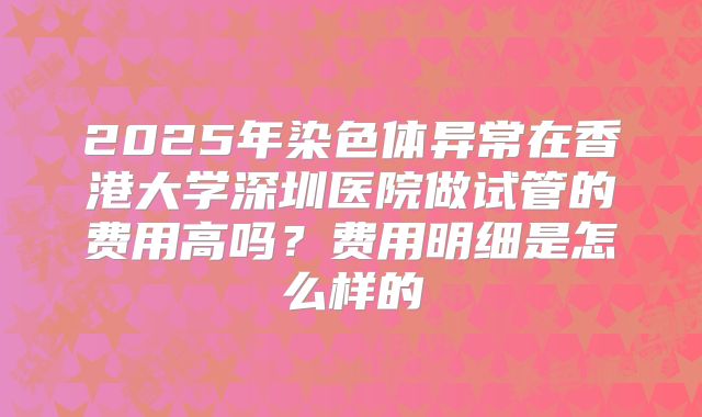 2025年染色体异常在香港大学深圳医院做试管的费用高吗？费用明细是怎么样的