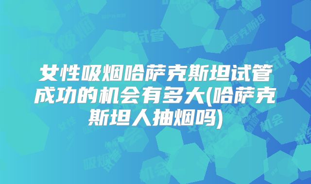 女性吸烟哈萨克斯坦试管成功的机会有多大(哈萨克斯坦人抽烟吗)