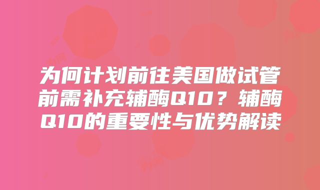 为何计划前往美国做试管前需补充辅酶Q10？辅酶Q10的重要性与优势解读