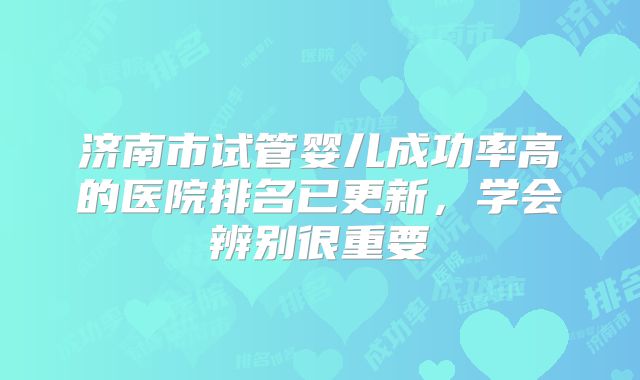 济南市试管婴儿成功率高的医院排名已更新，学会辨别很重要