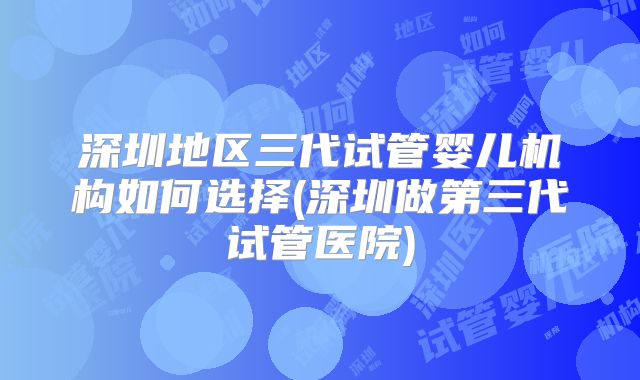 深圳地区三代试管婴儿机构如何选择(深圳做第三代试管医院)