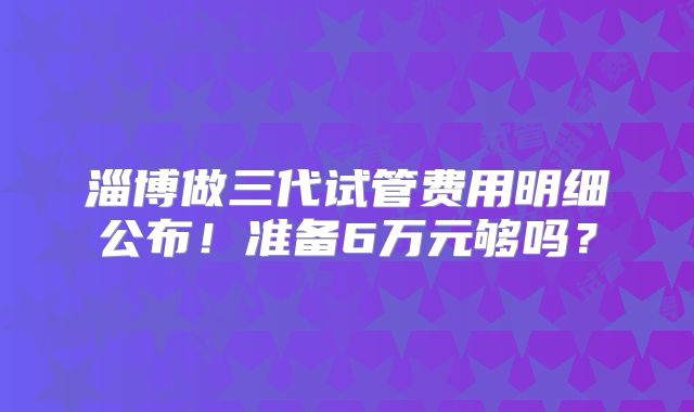 淄博做三代试管费用明细公布！准备6万元够吗？