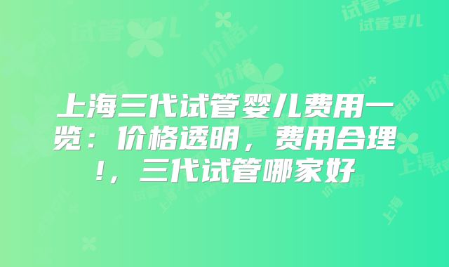 上海三代试管婴儿费用一览：价格透明，费用合理!，三代试管哪家好