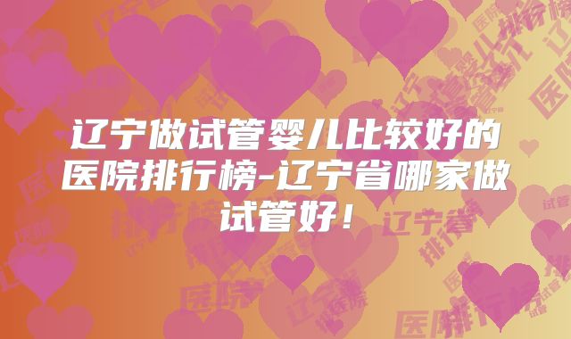 辽宁做试管婴儿比较好的医院排行榜-辽宁省哪家做试管好!