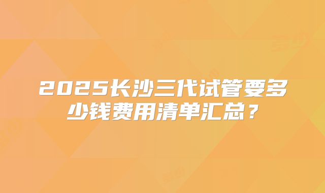 2025长沙三代试管要多少钱费用清单汇总？
