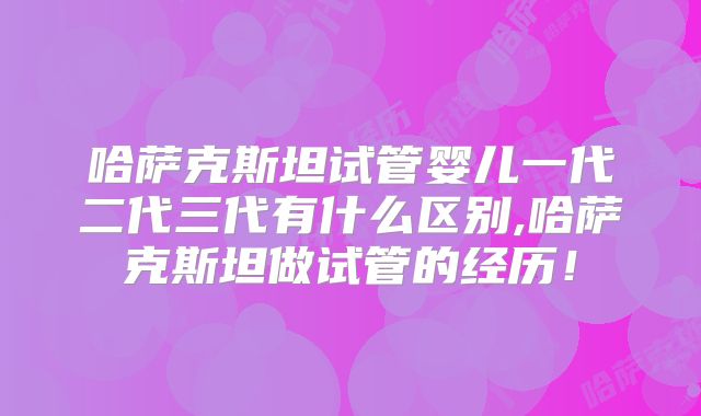 哈萨克斯坦试管婴儿一代二代三代有什么区别,哈萨克斯坦做试管的经历!