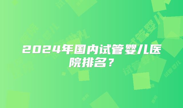 2024年国内试管婴儿医院排名？